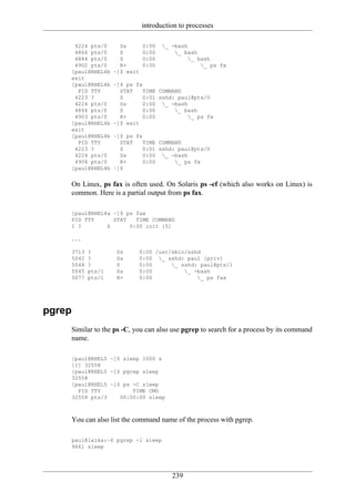 introduction to processes

     4224 pts/0      Ss       0:00   _ -bash
     4866 pts/0      S        0:00       _ bash
     4884 pts/0      S        0:00            _ bash
     4902 pts/0      R+       0:00                _ ps fx
    [paul@RHEL4b   ~]$ exit
    exit
    [paul@RHEL4b   ~]$ ps fx
      PID TTY        STAT    TIME COMMAND
     4223 ?          S       0:01 sshd: paul@pts/0
     4224 pts/0      Ss      0:00 _ -bash
     4866 pts/0      S       0:00      _ bash
     4903 pts/0      R+      0:00          _ ps fx
    [paul@RHEL4b   ~]$ exit
    exit
    [paul@RHEL4b   ~]$ ps fx
      PID TTY        STAT    TIME COMMAND
     4223 ?          S       0:01 sshd: paul@pts/0
     4224 pts/0      Ss      0:00 _ -bash
     4904 pts/0      R+      0:00      _ ps fx
    [paul@RHEL4b   ~]$


    On Linux, ps fax is often used. On Solaris ps -ef (which also works on Linux) is
    common. Here is a partial output from ps fax.

    [paul@RHEL4a ~]$ ps fax
    PID TTY      STAT   TIME COMMAND
    1 ?        S      0:00 init [5]

    ...

    3713   ?        Ss     0:00 /usr/sbin/sshd
    5042   ?        Ss     0:00 _ sshd: paul [priv]
    5044   ?        S      0:00      _ sshd: paul@pts/1
    5045   pts/1    Ss     0:00          _ -bash
    5077   pts/1    R+     0:00              _ ps fax




pgrep
    Similar to the ps -C, you can also use pgrep to search for a process by its command
    name.

    [paul@RHEL5 ~]$ sleep 1000 &
    [1] 32558
    [paul@RHEL5 ~]$ pgrep sleep
    32558
    [paul@RHEL5 ~]$ ps -C sleep
      PID TTY          TIME CMD
    32558 pts/3    00:00:00 sleep



    You can also list the command name of the process with pgrep.

    paul@laika:~$ pgrep -l sleep
    9661 sleep




                                        239
 