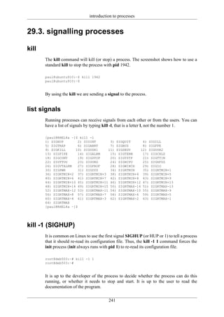 introduction to processes


29.3. signalling processes

kill
       The kill command will kill (or stop) a process. The screenshot shows how to use a
       standard kill to stop the process with pid 1942.

       paul@ubuntu910:~$ kill 1942
       paul@ubuntu910:~$


       By using the kill we are sending a signal to the process.


list signals
       Running processes can receive signals from each other or from the users. You can
       have a list of signals by typing kill -l, that is a letter l, not the number 1.

       [paul@RHEL4a ~]$ kill -l
       1) SIGHUP        2) SIGINT      3) SIGQUIT      4) SIGILL
       5) SIGTRAP       6) SIGABRT     7) SIGBUS       8) SIGFPE
       9) SIGKILL     10) SIGUSR1     11) SIGSEGV     12) SIGUSR2
       13) SIGPIPE      14) SIGALRM    15) SIGTERM     17) SIGCHLD
       18) SIGCONT      19) SIGSTOP    20) SIGTSTP     21) SIGTTIN
       22) SIGTTOU      23) SIGURG     24) SIGXCPU     25) SIGXFSZ
       26) SIGVTALRM    27) SIGPROF    28) SIGWINCH    29) SIGIO
       30) SIGPWR       31) SIGSYS     34) SIGRTMIN    35) SIGRTMIN+1
       36) SIGRTMIN+2 37) SIGRTMIN+3 38) SIGRTMIN+4 39) SIGRTMIN+5
       40) SIGRTMIN+6 41) SIGRTMIN+7 42) SIGRTMIN+8 43) SIGRTMIN+9
       44) SIGRTMIN+10 45) SIGRTMIN+11 46) SIGRTMIN+12 47) SIGRTMIN+13
       48) SIGRTMIN+14 49) SIGRTMIN+15 50) SIGRTMAX-14 51) SIGRTMAX-13
       52) SIGRTMAX-12 53) SIGRTMAX-11 54) SIGRTMAX-10 55) SIGRTMAX-9
       56) SIGRTMAX-8 57) SIGRTMAX-7 58) SIGRTMAX-6 59) SIGRTMAX-5
       60) SIGRTMAX-4 61) SIGRTMAX-3 62) SIGRTMAX-2 63) SIGRTMAX-1
       64) SIGRTMAX
       [paul@RHEL4a ~]$




kill -1 (SIGHUP)
       It is common on Linux to use the first signal SIGHUP (or HUP or 1) to tell a process
       that it should re-read its configuration file. Thus, the kill -1 1 command forces the
       init process (init always runs with pid 1) to re-read its configuration file.

       root@deb503:~# kill -1 1
       root@deb503:~#


       It is up to the developer of the process to decide whether the process can do this
       running, or whether it needs to stop and start. It is up to the user to read the
       documentation of the program.

                                          241
 