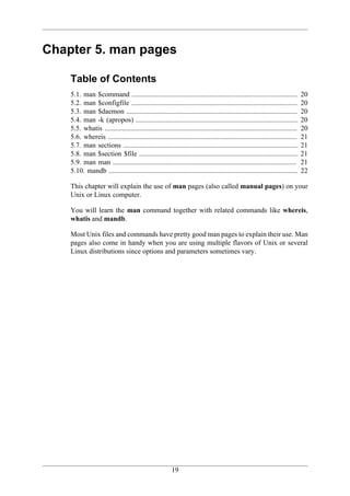 Chapter 5. man pages

    Table of Contents
    5.1. man $command ..............................................................................................            20
    5.2. man $configfile ..............................................................................................         20
    5.3. man $daemon .................................................................................................          20
    5.4. man -k (apropos) ............................................................................................          20
    5.5. whatis .............................................................................................................   20
    5.6. whereis ...........................................................................................................    21
    5.7. man sections ...................................................................................................       21
    5.8. man $section $file ..........................................................................................          21
    5.9. man man ........................................................................................................       21
    5.10. mandb ...........................................................................................................     22

    This chapter will explain the use of man pages (also called manual pages) on your
    Unix or Linux computer.

    You will learn the man command together with related commands like whereis,
    whatis and mandb.

    Most Unix files and commands have pretty good man pages to explain their use. Man
    pages also come in handy when you are using multiple flavors of Unix or several
    Linux distributions since options and parameters sometimes vary.




                                                         19
 