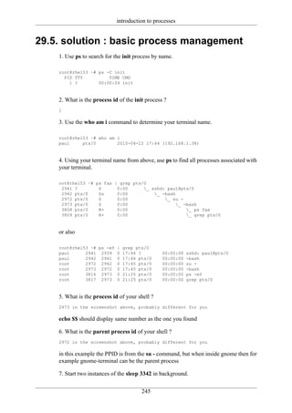 introduction to processes


29.5. solution : basic process management
    1. Use ps to search for the init process by name.

    root@rhel53 ~# ps -C init
      PID TTY          TIME CMD
        1 ?        00:00:04 init


    2. What is the process id of the init process ?
    1

    3. Use the who am i command to determine your terminal name.

    root@rhel53 ~# who am i
    paul     pts/0        2010-04-12 17:44 (192.168.1.38)


    4. Using your terminal name from above, use ps to find all processes associated with
    your terminal.

    oot@rhel53 ~# ps fax | grep pts/0
     2941 ?        S      0:00      _ sshd: paul@pts/0
     2942 pts/0    Ss     0:00          _ -bash
     2972 pts/0    S      0:00              _ su -
     2973 pts/0    S      0:00                   _ -bash
     3808 pts/0    R+     0:00                       _ ps fax
     3809 pts/0    R+     0:00                       _ grep pts/0


    or also

    root@rhel53 ~# ps -ef    |   grep pts/0
    paul      2941 2939      0   17:44 ?         00:00:00   sshd: paul@pts/0
    paul      2942 2941      0   17:44 pts/0     00:00:00   -bash
    root      2972 2942      0   17:45 pts/0     00:00:00   su -
    root      2973 2972      0   17:45 pts/0     00:00:00   -bash
    root      3816 2973      0   21:25 pts/0     00:00:00   ps -ef
    root      3817 2973      0   21:25 pts/0     00:00:00   grep pts/0


    5. What is the process id of your shell ?
    2973 in the screenshot above, probably different for you

    echo $$ should display same number as the one you found

    6. What is the parent process id of your shell ?
    2972 in the screenshot above, probably different for you

    in this example the PPID is from the su - command, but when inside gnome then for
    example gnome-terminal can be the parent process

    7. Start two instances of the sleep 3342 in background.

                                        245
 