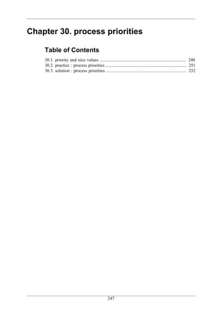 Chapter 30. process priorities

    Table of Contents
    30.1. priority and nice values ............................................................................. 248
    30.2. practice : process priorities ........................................................................ 251
    30.3. solution : process priorities ........................................................................ 252




                                                  247
 