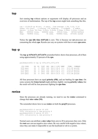 process priorities


top
         Just running top without options or arguments will display all processes and an
         overview of innformation. The top of the top screen might look something like this.

         top - 13:59:29 up 48 min, 4 users, load average: 1.06, 0.25, 0.14
         Tasks: 139 total,   3 running, 136 sleeping,   0 stopped,    0 zombie
         Cpu(s): 0.3%us, 99.7%sy, 0.0%ni, 0.0%id, 0.0%wa, 0.0%hi, 0.0%si, 0.0%st
         Mem:    509352k total,   460040k used,    49312k free,     66752k buffers
         Swap:   746980k total,        0k used,   746980k free,    247324k cached



         Notice the cpu idle time (0.0%id) is zero. This is because our cat processes are
         consuming the whole cpu. Results can vary on systems with four or more cpu cores.


top -p
         The top -p 1670,1671,1673,1674 screenshot below shows four processes, all of then
         using approximately 25 percent of the cpu.

         paul@ubuntu910:~$ top -p 1670,1671,1673,1674

           PID   USER      PR   NI   VIRT   RES    SHR   S   %CPU %MEM    TIME+    COMMAND
          1674   paul      20    0   2972   616    524   S   26.6 0.1    0:11.92   proj42
          1670   paul      20    0   2972   616    524   R   25.0 0.1    0:23.16   proj33
          1671   paul      20    0   2972   616    524   S   24.6 0.1    0:23.07   proj33
          1673   paul      20    0   2972   620    524   R   23.0 0.1    0:11.48   proj42



         All four processes have an equal priority (PR), and are battling for cpu time. On
         some systems the Linux kernel might attribute slightly varying priority values, but
         the result will still be four processes fighting for cpu time.


renice
         Since the processes are already running, we need to use the renice command to
         change their nice value (NI).

         The screenshot shows how to use renice on both the proj33 processes.

         paul@ubuntu910:~$ renice +8 1670
         1670: old priority 0, new priority 8
         paul@ubuntu910:~$ renice +8 1671
         1671: old priority 0, new priority 8



         Normal users can attribute a nice value from zero to 20 to processes they own. Only
         the root user can use negative nice values. Be very careful with negative nice values,
         since they can make it impossible to use the keyboard or ssh to a system.


                                             249
 