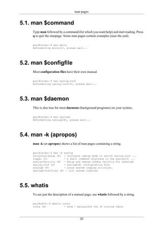 man pages


5.1. man $command
     Type man followed by a command (for which you want help) and start reading. Press
     q to quit the manpage. Some man pages contain examples (near the end).

     paul@laika:~$ man whois
     Reformatting whois(1), please wait...




5.2. man $configfile
     Most configuration files have their own manual.

     paul@laika:~$ man syslog.conf
     Reformatting syslog.conf(5), please wait...




5.3. man $daemon
     This is also true for most daemons (background programs) on your system..

     paul@laika:~$ man syslogd
     Reformatting syslogd(8), please wait...




5.4. man -k (apropos)
     man -k (or apropos) shows a list of man pages containing a string.

     paul@laika:~$ man -k syslog
     lm-syslog-setup (8) - configure laptop mode to switch syslog.conf ...
     logger (1)           - a shell command interface to the syslog(3) ...
     syslog-facility (8) - Setup and remove LOCALx facility for sysklogd
     syslog.conf (5)      - syslogd(8) configuration file
     syslogd (8)          - Linux system logging utilities.
     syslogd-listfiles (8) - list system logfiles




5.5. whatis
     To see just the description of a manual page, use whatis followed by a string.

     paul@u810:~$ whatis route
     route (8)            - show / manipulate the IP routing table




                                        20
 