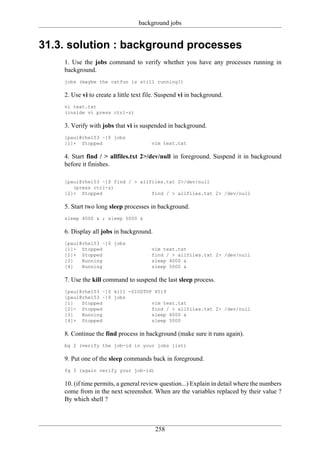 background jobs


31.3. solution : background processes
    1. Use the jobs command to verify whether you have any processes running in
    background.
    jobs (maybe the catfun is still running?)

    2. Use vi to create a little text file. Suspend vi in background.
    vi text.txt
    (inside vi press ctrl-z)

    3. Verify with jobs that vi is suspended in background.
    [paul@rhel53 ~]$ jobs
    [1]+ Stopped                       vim text.txt

    4. Start find / > allfiles.txt 2>/dev/null in foreground. Suspend it in background
    before it finishes.

    [paul@rhel53 ~]$ find / > allfiles.txt 2>/dev/null
       (press ctrl-z)
    [2]+ Stopped                  find / > allfiles.txt 2> /dev/null

    5. Start two long sleep processes in background.
    sleep 4000 & ; sleep 5000 &

    6. Display all jobs in background.
    [paul@rhel53 ~]$ jobs
    [1]- Stopped                       vim text.txt
    [2]+ Stopped                       find / > allfiles.txt 2> /dev/null
    [3]   Running                      sleep 4000 &
    [4]   Running                      sleep 5000 &

    7. Use the kill command to suspend the last sleep process.
    [paul@rhel53 ~]$ kill -SIGSTOP 4519
    [paul@rhel53 ~]$ jobs
    [1]   Stopped                 vim text.txt
    [2]- Stopped                  find / > allfiles.txt 2> /dev/null
    [3]   Running                 sleep 4000 &
    [4]+ Stopped                  sleep 5000

    8. Continue the find process in background (make sure it runs again).
    bg 2 (verify the job-id in your jobs list)

    9. Put one of the sleep commands back in foreground.
    fg 3 (again verify your job-id)

    10. (if time permits, a general review question...) Explain in detail where the numbers
    come from in the next screenshot. When are the variables replaced by their value ?
    By which shell ?



                                         258
 