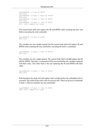 background jobs

[paul@RHEL4b ~]$ echo $$ $PPID
4224 4223
[paul@RHEL4b ~]$ bash -c "echo $$ $PPID"
4224 4223
[paul@RHEL4b ~]$ bash -c 'echo $$ $PPID'
5059 4224
[paul@RHEL4b ~]$ bash -c `echo $$ $PPID`
4223: 4224: command not found



The current bash shell will replace the $$ and $PPID while scanning the line, and
before executing the echo command.

[paul@RHEL4b ~]$ echo $$ $PPID
4224 4223



The variables are now double quoted, but the current bash shell will replace $$ and
$PPID while scanning the line, and before executing the bach -c command.

[paul@RHEL4b ~]$ bash -c "echo $$ $PPID"
4224 4223



The variables are now single quoted. The current bash shell will not replace the $$
and the $PPID. The bash -c command will be executed before the variables replaced
with their value. This latter bash is the one replacing the $$ and $PPID with their
value.

[paul@RHEL4b ~]$ bash -c 'echo $$ $PPID'
5059 4224



With backticks the shell will still replace both variable before the embedded echo is
executed. The result of this echo is the two process id's. These are given as commands
to bash -c. But two numbers are not commands!

[paul@RHEL4b ~]$ bash -c `echo $$ $PPID`
4223: 4224: command not found




                                   259
 