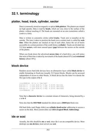 disk devices


32.1. terminology

platter, head, track, cylinder, sector
      Data is commonly stored on magnetic or optical disk platters. The platters are rotated
      (at high speeds). Data is read by heads, which are very close to the surface of the
      platter, without touching it! The heads are mounted on an arm (sometimes called a
      comb or a fork).

      Data is written in concentric circles called tracks. Track zero is (usually) on the
      outside. The time it takes to position the head over a certain track is called the seek
      time. Often the platters are stacked on top of each other, hence the set of tracks
      accessible at a certain position of the comb forms a cylinder. Tracks are divided into
      512 byte sectors, with more unused space (gap) between the sectors on the outside
      of the platter.

      When you break down the advertised access time of a hard drive, you will notice
      that most of that time is taken by movement of the heads (about 65%) and rotational
      latency (about 30%).


block device
      Random access hard disk devices have an abstraction layer called block device to
      enable formatting in fixed-size (usually 512 bytes) blocks. Blocks can be accessed
      independent of access to other blocks. A block device has the letter b to denote the
      file type in the output of ls -l.

      [root@RHEL4b ~]# ls -l /dev/sda*
      brw-rw---- 1 root disk 8, 0 Aug        4 22:55 /dev/sda
      brw-rw---- 1 root disk 8, 1 Aug        4 22:55 /dev/sda1
      brw-rw---- 1 root disk 8, 2 Aug        4 22:55 /dev/sda2
      [root@RHEL4b ~]#



      Note that a character device is a constant stream of characters, being denoted by a
      c in ls -l.

      Note also that the ISO 9660 standard for cdrom uses a 2048 byte block size.

      Old hard disks (and floppy disks) use cylinder-head-sector addressing to access a
      sector on the disk. Most current disks use LBA (Logical Block Addressing).


ide or scsi
      Actually, the title should be ata or scsi, since ide is an ata compatible device. Most
      desktops use ata devices, most servers use scsi.


                                          262
 