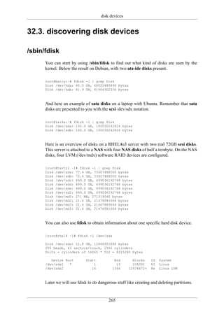 disk devices


32.3. discovering disk devices

/sbin/fdisk
      You can start by using /sbin/fdisk to find out what kind of disks are seen by the
      kernel. Below the result on Debian, with two ata-ide disks present.

      root@barry:~# fdisk -l | grep Disk
      Disk /dev/hda: 60.0 GB, 60022480896 bytes
      Disk /dev/hdb: 81.9 GB, 81964302336 bytes



      And here an example of sata disks on a laptop with Ubuntu. Remember that sata
      disks are presented to you with the scsi /dev/sdx notation.

      root@laika:~# fdisk -l | grep Disk
      Disk /dev/sda: 100.0 GB, 100030242816 bytes
      Disk /dev/sdb: 100.0 GB, 100030242816 bytes



      Here is an overview of disks on a RHEL4u3 server with two real 72GB scsi disks.
      This server is attached to a NAS with four NAS disks of half a terabyte. On the NAS
      disks, four LVM (/dev/mdx) software RAID devices are configured.

      [root@tsvtl1 ~]# fdisk -l | grep Disk
      Disk /dev/sda: 73.4 GB, 73407488000 bytes
      Disk /dev/sdb: 73.4 GB, 73407488000 bytes
      Disk /dev/sdc: 499.0 GB, 499036192768 bytes
      Disk /dev/sdd: 499.0 GB, 499036192768 bytes
      Disk /dev/sde: 499.0 GB, 499036192768 bytes
      Disk /dev/sdf: 499.0 GB, 499036192768 bytes
      Disk /dev/md0: 271 MB, 271319040 bytes
      Disk /dev/md2: 21.4 GB, 21476081664 bytes
      Disk /dev/md3: 21.4 GB, 21467889664 bytes
      Disk /dev/md1: 21.4 GB, 21476081664 bytes



      You can also use fdisk to obtain information about one specific hard disk device.

      [root@rhel4 ~]# fdisk -l /dev/sda

      Disk /dev/sda: 12.8 GB, 12884901888 bytes
      255 heads, 63 sectors/track, 1566 cylinders
      Units = cylinders of 16065 * 512 = 8225280 bytes

         Device Boot         Start           End       Blocks     Id   System
      /dev/sda1   *              1            13       104391     83   Linux
      /dev/sda2                 14          1566     12474472+    8e   Linux LVM



      Later we will use fdisk to do dangerous stuff like creating and deleting partitions.


                                          265
 