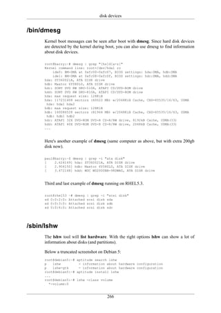 disk devices


/bin/dmesg
     Kernel boot messages can be seen after boot with dmesg. Since hard disk devices
     are detected by the kernel during boot, you can also use dmesg to find information
     about disk devices.

     root@barry:~# dmesg | grep "[hs]d[a-z]"
     Kernel command line: root=/dev/hda1 ro
         ide0: BM-DMA at 0xfc00-0xfc07, BIOS settings: hda:DMA, hdb:DMA
         ide1: BM-DMA at 0xfc08-0xfc0f, BIOS settings: hdc:DMA, hdd:DMA
     hda: ST360021A, ATA DISK drive
     hdb: Maxtor 6Y080L0, ATA DISK drive
     hdc: SONY DVD RW DRU-510A, ATAPI CD/DVD-ROM drive
     hdd: SONY DVD RW DRU-810A, ATAPI CD/DVD-ROM drive
     hda: max request size: 128KiB
     hda: 117231408 sectors (60022 MB) w/2048KiB Cache, CHS=65535/16/63, UDMA
      hda: hda1 hda2
     hdb: max request size: 128KiB
     hdb: 160086528 sectors (81964 MB) w/2048KiB Cache, CHS=65535/16/63, UDMA
      hdb: hdb1 hdb2
     hdc: ATAPI 32X DVD-ROM DVD-R CD-R/RW drive, 8192kB Cache, UDMA(33)
     hdd: ATAPI 40X DVD-ROM DVD-R CD-R/RW drive, 2048kB Cache, UDMA(33)
     ...


     Here's another example of dmesg (same computer as above, but with extra 200gb
     disk now).

     paul@barry:~$ dmesg   | grep -i "ata disk"
     [    2.624149] hda:   ST360021A, ATA DISK drive
     [    2.904150] hdb:   Maxtor 6Y080L0, ATA DISK drive
     [    3.472148] hdd:   WDC WD2000BB-98DWA0, ATA DISK drive


     Third and last example of dmesg running on RHEL5.3.

     root@rhel53   ~# dmesg   | grep -i   "scsi disk"
     sd 0:0:2:0:   Attached   scsi disk   sda
     sd 0:0:3:0:   Attached   scsi disk   sdb
     sd 0:0:6:0:   Attached   scsi disk   sdc




/sbin/lshw
     The lshw tool will list hardware. With the right options lshw can show a lot of
     information about disks (and partitions).

     Below a truncated screenshot on Debian 5:
     root@debian5:~# aptitude search lshw
     p   lshw         - information about hardware configuration
     p   lshw-gtk     - information about hardware configuration
     root@debian5:~# aptitude install lshw
     ...
     root@debian5:~# lshw -class volume
       *-volume:0


                                          266
 