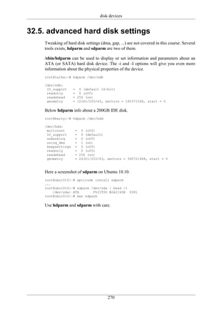 disk devices


32.5. advanced hard disk settings
    Tweaking of hard disk settings (dma, gap, ...) are not covered in this course. Several
    tools exists, hdparm and sdparm are two of them.

    /sbin/hdparm can be used to display or set information and parameters about an
    ATA (or SATA) hard disk device. The -i and -I options will give you even more
    information about the physical properties of the device.
    root@laika:~# hdparm /dev/sdb

    /dev/sdb:
     IO_support     = 0 (default 16-bit)
     readonly       = 0 (off)
     readahead      = 256 (on)
     geometry       = 12161/255/63, sectors = 195371568, start = 0

    Below hdparm info about a 200GB IDE disk.
    root@barry:~# hdparm /dev/hdd

    /dev/hdd:
     multcount       = 0 (off)
     IO_support      = 0 (default)
     unmaskirq       = 0 (off)
     using_dma       = 1 (on)
     keepsettings    = 0 (off)
     readonly        = 0 (off)
     readahead       = 256 (on)
     geometry        = 24321/255/63, sectors = 390721968, start = 0



    Here a screenshot of sdparm on Ubuntu 10.10.
    root@ubu1010:~# aptitude install sdparm
    ...
    root@ubu1010:~# sdparm /dev/sda | head -1
        /dev/sda: ATA       FUJITSU MJA2160B 0081
    root@ubu1010:~# man sdparm

    Use hdparm and sdparm with care.




                                       270
 