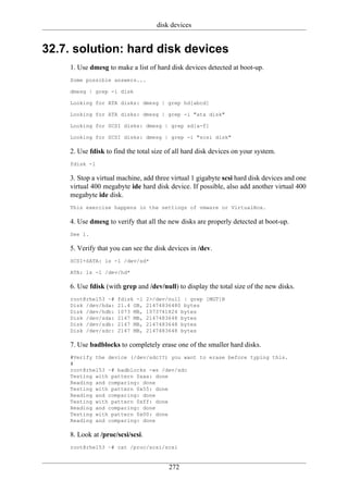 disk devices


32.7. solution: hard disk devices
    1. Use dmesg to make a list of hard disk devices detected at boot-up.
    Some possible answers...

    dmesg | grep -i disk

    Looking for ATA disks: dmesg | grep hd[abcd]

    Looking for ATA disks: dmesg | grep -i "ata disk"

    Looking for SCSI disks: dmesg | grep sd[a-f]

    Looking for SCSI disks: dmesg | grep -i "scsi disk"

    2. Use fdisk to find the total size of all hard disk devices on your system.
    fdisk -l

    3. Stop a virtual machine, add three virtual 1 gigabyte scsi hard disk devices and one
    virtual 400 megabyte ide hard disk device. If possible, also add another virtual 400
    megabyte ide disk.
    This exercise happens in the settings of vmware or VirtualBox.

    4. Use dmesg to verify that all the new disks are properly detected at boot-up.
    See 1.

    5. Verify that you can see the disk devices in /dev.
    SCSI+SATA: ls -l /dev/sd*

    ATA: ls -l /dev/hd*

    6. Use fdisk (with grep and /dev/null) to display the total size of the new disks.
    root@rhel53 ~#   fdisk -l     2>/dev/null | grep [MGT]B
    Disk /dev/hda:   21.4 GB,     21474836480 bytes
    Disk /dev/hdb:   1073 MB,     1073741824 bytes
    Disk /dev/sda:   2147 MB,     2147483648 bytes
    Disk /dev/sdb:   2147 MB,     2147483648 bytes
    Disk /dev/sdc:   2147 MB,     2147483648 bytes

    7. Use badblocks to completely erase one of the smaller hard disks.
    #Verify the device (/dev/sdc??) you want to erase before typing this.
    #
    root@rhel53 ~# badblocks -ws /dev/sdc
    Testing with pattern 0xaa: done
    Reading and comparing: done
    Testing with pattern 0x55: done
    Reading and comparing: done
    Testing with pattern 0xff: done
    Reading and comparing: done
    Testing with pattern 0x00: done
    Reading and comparing: done

    8. Look at /proc/scsi/scsi.
    root@rhel53 ~# cat /proc/scsi/scsi


                                         272
 