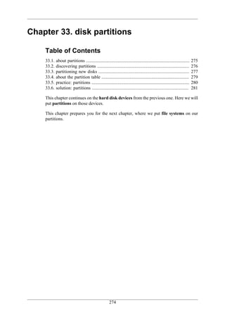 Chapter 33. disk partitions

    Table of Contents
    33.1.   about partitions ...........................................................................................   275
    33.2.   discovering partitions .................................................................................       276
    33.3.   partitioning new disks ................................................................................        277
    33.4.   about the partition table .............................................................................        279
    33.5.   practice: partitions ......................................................................................    280
    33.6.   solution: partitions .....................................................................................     281

    This chapter continues on the hard disk devices from the previous one. Here we will
    put partitions on those devices.

    This chapter prepares you for the next chapter, where we put file systems on our
    partitions.




                                                       274
 