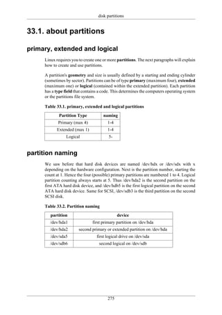 disk partitions


33.1. about partitions

primary, extended and logical
     Linux requires you to create one or more partitions. The next paragraphs will explain
     how to create and use partitions.

     A partition's geometry and size is usually defined by a starting and ending cylinder
     (sometimes by sector). Partitions can be of type primary (maximum four), extended
     (maximum one) or logical (contained within the extended partition). Each partition
     has a type field that contains a code. This determines the computers operating system
     or the partitions file system.

     Table 33.1. primary, extended and logical partitions
             Partition Type           naming
            Primary (max 4)             1-4
           Extended (max 1)             1-4
                 Logical                 5-


partition naming
     We saw before that hard disk devices are named /dev/hdx or /dev/sdx with x
     depending on the hardware configuration. Next is the partition number, starting the
     count at 1. Hence the four (possible) primary partitions are numbered 1 to 4. Logical
     partition counting always starts at 5. Thus /dev/hda2 is the second partition on the
     first ATA hard disk device, and /dev/hdb5 is the first logical partition on the second
     ATA hard disk device. Same for SCSI, /dev/sdb3 is the third partition on the second
     SCSI disk.

     Table 33.2. Partition naming
        partition                             device
        /dev/hda1               first primary partition on /dev/hda
        /dev/hda2       second primary or extended partition on /dev/hda
        /dev/sda5                 first logical drive on /dev/sda
        /dev/sdb6                   second logical on /dev/sdb




                                        275
 