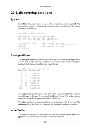 disk partitions


33.2. discovering partitions

fdisk -l
      In the fdisk -l example below you can see that two partitions exist on /dev/sdb. The
      first partition spans 31 cylinders and contains a Linux swap partition. The second
      partition is much bigger.

      root@laika:~# fdisk -l /dev/sdb

      Disk /dev/sdb: 100.0 GB, 100030242816 bytes
      255 heads, 63 sectors/track, 12161 cylinders
      Units = cylinders of 16065 * 512 = 8225280 bytes

         Device Boot      Start           End        Blocks   Id   System
      /dev/sdb1               1            31        248976   82   Linux swap / Solaris
      /dev/sdb2              32         12161      97434225   83   Linux
      root@laika:~#




/proc/partitions
      The /proc/partitions file contains a table with major and minor number of partitioned
      devices, their number of blocks and the device name in /dev. Verify with /proc/
      devices to link the major number to the proper device.

      paul@RHELv4u4:~$ cat /proc/partitions
      major minor #blocks name

         3      0       524288   hda
         3     64       734003   hdb
         8      0      8388608   sda
         8      1       104391   sda1
         8      2      8281507   sda2
         8     16      1048576   sdb
         8     32      1048576   sdc
         8     48      1048576   sdd
       253      0      7176192   dm-0
       253      1      1048576   dm-1


      The major number corresponds to the device type (or driver) and can be found in
      /proc/devices. In this case 3 corresponds to ide and 8 to sd. The major number
      determines the device driver to be used with this device.

      The minor number is a unique identification of an instance of this device type. The
      devices.txt file in the kernel tree contains a full list of major and minor numbers.


other tools
      You might be interested in alternatives to fdisk like parted, cfdisk, sfdisk and
      gparted. This course mainly uses fdisk to partition hard disks.

                                             276
 