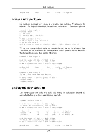 disk partitions

     Device Boot         Start            End          Blocks    Id    System



create a new partition
     No partitions exist yet, so we issue n to create a new partition. We choose p for
     primary, 1 for the partition number, 1 for the start cylinder and 14 for the end cylinder.
     Command (m for help): n
     Command action
     e   extended
     p   primary partition (1-4)
     p
     Partition number (1-4): 1
     First cylinder (1-130, default 1):
     Using default value 1
     Last cylinder or +size or +sizeM or +sizeK (1-130, default 130): 14

     We can now issue p again to verify our changes, but they are not yet written to disk.
     This means we can still cancel this operation! But it looks good, so we use w to write
     the changes to disk, and then quit the fdisk tool.
     Command (m for help): p

     Disk /dev/sdb: 1073 MB, 1073741824 bytes
     255 heads, 63 sectors/track, 130 cylinders
     Units = cylinders of 16065 * 512 = 8225280 bytes

     Device Boot         Start            End          Blocks   Id System
     /dev/sdb1                   1              14        112423+ 83 Linux

     Command (m for help): w
     The partition table has been altered!

     Calling ioctl() to re-read partition table.
     Syncing disks.
     root@RHELv4u2:~#



display the new partition
     Let's verify again with fdisk -l to make sure reality fits our dreams. Indeed, the
     screenshot below now shows a partition on /dev/sdb.

     root@RHELv4u2:~# fdisk -l

     Disk /dev/sda: 12.8 GB, 12884901888 bytes
     255 heads, 63 sectors/track, 1566 cylinders
     Units = cylinders of 16065 * 512 = 8225280 bytes

     Device Boot         Start          End         Blocks      Id    System
     /dev/sda1   *           1           13         104391      83    Linux
     /dev/sda2              14         1566       12474472+     8e    Linux LVM

     Disk /dev/sdb: 1073 MB, 1073741824 bytes
     255 heads, 63 sectors/track, 130 cylinders
     Units = cylinders of 16065 * 512 = 8225280 bytes

     Device Boot         Start            End          Blocks    Id    System


                                          278
 