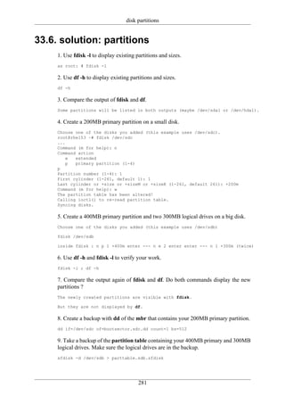 disk partitions


33.6. solution: partitions
     1. Use fdisk -l to display existing partitions and sizes.
     as root: # fdisk -l

     2. Use df -h to display existing partitions and sizes.
     df -h

     3. Compare the output of fdisk and df.
     Some partitions will be listed in both outputs (maybe /dev/sda1 or /dev/hda1).

     4. Create a 200MB primary partition on a small disk.
     Choose one of the disks you added (this example uses /dev/sdc).
     root@rhel53 ~# fdisk /dev/sdc
     ...
     Command (m for help): n
     Command action
        e   extended
        p   primary partition (1-4)
     p
     Partition number (1-4): 1
     First cylinder (1-261, default 1): 1
     Last cylinder or +size or +sizeM or +sizeK (1-261, default 261): +200m
     Command (m for help): w
     The partition table has been altered!
     Calling ioctl() to re-read partition table.
     Syncing disks.

     5. Create a 400MB primary partition and two 300MB logical drives on a big disk.
     Choose one of the disks you added (this example uses /dev/sdb)

     fdisk /dev/sdb

     inside fdisk : n p 1 +400m enter --- n e 2 enter enter --- n l +300m (twice)

     6. Use df -h and fdisk -l to verify your work.
     fdisk -l ; df -h

     7. Compare the output again of fdisk and df. Do both commands display the new
     partitions ?
     The newly created partitions are visible with fdisk.

     But they are not displayed by df.

     8. Create a backup with dd of the mbr that contains your 200MB primary partition.
     dd if=/dev/sdc of=bootsector.sdc.dd count=1 bs=512

     9. Take a backup of the partition table containing your 400MB primary and 300MB
     logical drives. Make sure the logical drives are in the backup.
     sfdisk -d /dev/sdb > parttable.sdb.sfdisk




                                          281
 