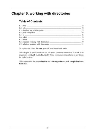 Chapter 6. working with directories

    Table of Contents
    6.1.   pwd .................................................................................................................      24
    6.2.   cd ....................................................................................................................    24
    6.3.   absolute and relative paths .............................................................................                  25
    6.4.   path completion ..............................................................................................             26
    6.5.   ls .....................................................................................................................   26
    6.6.   mkdir ..............................................................................................................       28
    6.7.   rmdir ...............................................................................................................      28
    6.8.   practice: working with directories .................................................................                       30
    6.9.   solution: working with directories .................................................................                       31

    To explore the Linux file tree, you will need some basic tools.

    This chapter is small overview of the most common commands to work with
    directories : pwd, cd, ls, mkdir, rmdir. These commands are available on any Linux
    (or Unix) system.

    This chapter also discusses absolute and relative paths and path completion in the
    bash shell.




                                                            23
 
