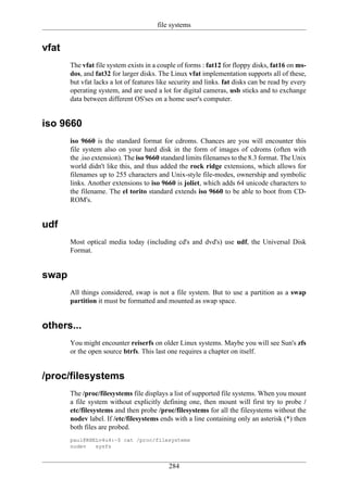 file systems


vfat
       The vfat file system exists in a couple of forms : fat12 for floppy disks, fat16 on ms-
       dos, and fat32 for larger disks. The Linux vfat implementation supports all of these,
       but vfat lacks a lot of features like security and links. fat disks can be read by every
       operating system, and are used a lot for digital cameras, usb sticks and to exchange
       data between different OS'ses on a home user's computer.


iso 9660
       iso 9660 is the standard format for cdroms. Chances are you will encounter this
       file system also on your hard disk in the form of images of cdroms (often with
       the .iso extension). The iso 9660 standard limits filenames to the 8.3 format. The Unix
       world didn't like this, and thus added the rock ridge extensions, which allows for
       filenames up to 255 characters and Unix-style file-modes, ownership and symbolic
       links. Another extensions to iso 9660 is joliet, which adds 64 unicode characters to
       the filename. The el torito standard extends iso 9660 to be able to boot from CD-
       ROM's.


udf
       Most optical media today (including cd's and dvd's) use udf, the Universal Disk
       Format.


swap
       All things considered, swap is not a file system. But to use a partition as a swap
       partition it must be formatted and mounted as swap space.


others...
       You might encounter reiserfs on older Linux systems. Maybe you will see Sun's zfs
       or the open source btrfs. This last one requires a chapter on itself.


/proc/filesystems
       The /proc/filesystems file displays a list of supported file systems. When you mount
       a file system without explicitly defining one, then mount will first try to probe /
       etc/filesystems and then probe /proc/filesystems for all the filesystems without the
       nodev label. If /etc/filesystems ends with a line containing only an asterisk (*) then
       both files are probed.
       paul@RHELv4u4:~$ cat /proc/filesystems
       nodev   sysfs


                                           284
 