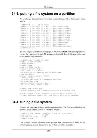 file systems


34.3. putting a file system on a partition
     We now have a fresh partition. The system binaries to make file systems can be found
     with ls.
     [root@RHEL4b ~]# ls -lS     /sbin/mk*
     -rwxr-xr-x 3 root root      34832 Apr   24   2006   /sbin/mke2fs
     -rwxr-xr-x 3 root root      34832 Apr   24   2006   /sbin/mkfs.ext2
     -rwxr-xr-x 3 root root      34832 Apr   24   2006   /sbin/mkfs.ext3
     -rwxr-xr-x 3 root root      28484 Oct   13   2004   /sbin/mkdosfs
     -rwxr-xr-x 3 root root      28484 Oct   13   2004   /sbin/mkfs.msdos
     -rwxr-xr-x 3 root root      28484 Oct   13   2004   /sbin/mkfs.vfat
     -rwxr-xr-x 1 root root      20313 Apr   10   2006   /sbin/mkinitrd
     -rwxr-x--- 1 root root      15444 Oct    5   2004   /sbin/mkzonedb
     -rwxr-xr-x 1 root root      15300 May   24   2006   /sbin/mkfs.cramfs
     -rwxr-xr-x 1 root root      13036 May   24   2006   /sbin/mkswap
     -rwxr-xr-x 1 root root       6912 May   24   2006   /sbin/mkfs
     -rwxr-xr-x 1 root root       5905 Aug    3   2004   /sbin/mkbootdisk
     [root@RHEL4b ~]#

     It is time for you to read the manual pages of mkfs and mke2fs. In the example below,
     you see the creation of an ext2 file system on /dev/sdb1. In real life, you might want
     to use options like -m0 and -j.
     root@RHELv4u2:~# mke2fs /dev/sdb1
     mke2fs 1.35 (28-Feb-2004)
     Filesystem label=
     OS type: Linux
     Block size=1024 (log=0)
     Fragment size=1024 (log=0)
     28112 inodes, 112420 blocks
     5621 blocks (5.00%) reserved for the super user
     First data block=1
     Maximum filesystem blocks=67371008
     14 block groups
     8192 blocks per group, 8192 fragments per group
     2008 inodes per group
     Superblock backups stored on blocks:
     8193, 24577, 40961, 57345, 73729

     Writing inode tables: done
     Writing superblocks and filesystem accounting information: done

     This filesystem will be automatically checked every 37 mounts or
     180 days, whichever comes first. Use tune2fs -c or -i to override.



34.4. tuning a file system
     You can use tune2fs to list and set file system settings. The first screenshot lists the
     reserved space for root (which is set at five percent).
     [root@rhel4 ~]# tune2fs -l /dev/sda1 | grep -i "block count"
     Block count:              104388
     Reserved block count:     5219
     [root@rhel4 ~]#

     This example changes this value to ten percent. You can use tune2fs while the file
     system is active, even if it is the root file system (as in this example).

                                         286
 