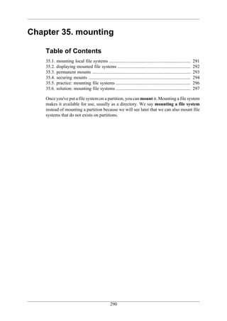 Chapter 35. mounting

    Table of Contents
    35.1.   mounting local file systems .......................................................................         291
    35.2.   displaying mounted file systems ................................................................            292
    35.3.   permanent mounts ......................................................................................     293
    35.4.   securing mounts .........................................................................................   294
    35.5.   practice: mounting file systems .................................................................           296
    35.6.   solution: mounting file systems .................................................................           297

    Once you've put a file system on a partition, you can mount it. Mounting a file system
    makes it available for use, usually as a directory. We say mounting a file system
    instead of mounting a partition because we will see later that we can also mount file
    systems that do not exists on partitions.




                                                     290
 