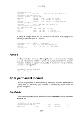 mounting


      root@RHELv4u2:~# df
      Filesystem           1K-blocks        Used Available Use% Mounted on
      /dev/mapper/VolGroup00-LogVol00
      11707972   6366996   4746240 58% /
      /dev/sda1              101086    9300     86567 10% /boot
      none                   127988       0    127988   0% /dev/shm
      /dev/sdb1              108865    1550    101694   2% /home/project55
      root@RHELv4u2:~# df -h
      Filesystem             Size Used Avail Use% Mounted on
      /dev/mapper/VolGroup00-LogVol00
      12G 6.1G 4.6G 58% /
      /dev/sda1               99M 9.1M    85M 10% /boot
      none                   125M     0 125M     0% /dev/shm
      /dev/sdb1              107M 1.6M 100M      2% /home/project55



      In the df -h example below you can see the size, free space, used gigabytes and
      percentage and mount point of a partition.

      root@laika:~# df -h | egrep -e "(sdb2|File)"
      Filesystem            Size Used Avail Use% Mounted on
      /dev/sdb2              92G   83G 8.6G 91% /media/sdb2
      root@laika:~#




/bin/du
      The du command can summarize disk usage for files and directories. Preventing du
      to go into subdirectories with the -s option will give you a total for that directory.
      This option is often used together with -h, so du -sh on a mount point gives the total
      amount used in that partition.

      root@pasha:~# du -sh /home/reet
      881G     /home/reet




35.3. permanent mounts
      Until now, we performed all mounts manually. This works nice, until the next reboot.
      Luckily there is a way to tell your computer to automatically mount certain file
      systems during boot.


/etc/fstab
      This is done using the file system table located in the /etc/fstab file. Below is a sample
      /etc/fstab file.

      root@RHELv4u2:~# cat /etc/fstab
      /dev/VolGroup00/LogVol00 /                        ext3      defaults           1 1
      LABEL=/boot             /boot                     ext3      defaults           1 2


                                           293
 