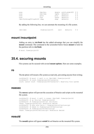 mounting

     none                    /dev/pts               devpts   gid=5,mode=620    0   0
     none                    /dev/shm               tmpfs    defaults          0   0
     none                    /proc                  proc     defaults          0   0
     none                    /sys                   sysfs    defaults          0   0
     /dev/VolGroup00/LogVol01 swap                  swap     defaults          0   0


     By adding the following line, we can automate the mounting of a file system.

     /dev/sdb1                   /home/project55        ext2     defaults      0 0




mount /mountpoint
     Adding an entry to /etc/fstab has the added advantage that you can simplify the
     mount command. The command in the screenshot below forces mount to look for
     the partition info in /etc/fstab.
     # mount /home/project55




35.4. securing mounts
     File systems can be secured with several mount options. Here are some examples.


ro
     The ro option will mount a file system as read only, preventing anyone from writing.
     root@rhel53 ~# mount -t ext2 -o ro /dev/hdb1 /home/project42
     root@rhel53 ~# touch /home/project42/testwrite
     touch: cannot touch `/home/project42/testwrite': Read-only file system



noexec
     The noexec option will prevent the execution of binaries and scripts on the mounted
     file system.
     root@rhel53 ~# mount -t ext2 -o noexec /dev/hdb1 /home/project42
     root@rhel53 ~# cp /bin/cat /home/project42
     root@rhel53 ~# /home/project42/cat /etc/hosts
     -bash: /home/project42/cat: Permission denied
     root@rhel53 ~# echo echo hello > /home/project42/helloscript
     root@rhel53 ~# chmod +x /home/project42/helloscript
     root@rhel53 ~# /home/project42/helloscript
     -bash: /home/project42/helloscript: Permission denied



nosuid
     The nosuid option will ignore setuid bit set binaries on the mounted file system.

                                        294
 