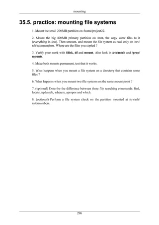 mounting


35.5. practice: mounting file systems
    1. Mount the small 200MB partition on /home/project22.

    2. Mount the big 400MB primary partition on /mnt, the copy some files to it
    (everything in /etc). Then umount, and mount the file system as read only on /srv/
    nfs/salesnumbers. Where are the files you copied ?

    3. Verify your work with fdisk, df and mount. Also look in /etc/mtab and /proc/
    mounts.

    4. Make both mounts permanent, test that it works.

    5. What happens when you mount a file system on a directory that contains some
    files ?

    6. What happens when you mount two file systems on the same mount point ?

    7. (optional) Describe the difference between these file searching commands: find,
    locate, updatedb, whereis, apropos and which.

    8. (optional) Perform a file system check on the partition mounted at /srv/nfs/
    salesnumbers.




                                      296
 