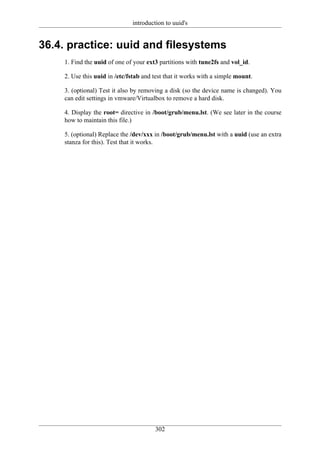 introduction to uuid's


36.4. practice: uuid and filesystems
    1. Find the uuid of one of your ext3 partitions with tune2fs and vol_id.

    2. Use this uuid in /etc/fstab and test that it works with a simple mount.

    3. (optional) Test it also by removing a disk (so the device name is changed). You
    can edit settings in vmware/Virtualbox to remove a hard disk.

    4. Display the root= directive in /boot/grub/menu.lst. (We see later in the course
    how to maintain this file.)

    5. (optional) Replace the /dev/xxx in /boot/grub/menu.lst with a uuid (use an extra
    stanza for this). Test that it works.




                                       302
 
