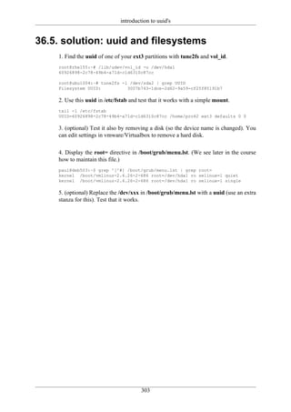 introduction to uuid's


36.5. solution: uuid and filesystems
    1. Find the uuid of one of your ext3 partitions with tune2fs and vol_id.
    root@rhel55:~# /lib/udev/vol_id -u /dev/hda1
    60926898-2c78-49b4-a71d-c1d6310c87cc

    root@ubu1004:~# tune2fs -l /dev/sda2 | grep UUID
    Filesystem UUID:          3007b743-1dce-2d62-9a59-cf25f85191b7

    2. Use this uuid in /etc/fstab and test that it works with a simple mount.
    tail -1 /etc/fstab
    UUID=60926898-2c78-49b4-a71d-c1d6310c87cc /home/pro42 ext3 defaults 0 0

    3. (optional) Test it also by removing a disk (so the device name is changed). You
    can edit settings in vmware/Virtualbox to remove a hard disk.

    4. Display the root= directive in /boot/grub/menu.lst. (We see later in the course
    how to maintain this file.)
    paul@deb503:~$ grep ^[^#] /boot/grub/menu.lst | grep root=
    kernel /boot/vmlinuz-2.6.26-2-686 root=/dev/hda1 ro selinux=1 quiet
    kernel /boot/vmlinuz-2.6.26-2-686 root=/dev/hda1 ro selinux=1 single

    5. (optional) Replace the /dev/xxx in /boot/grub/menu.lst with a uuid (use an extra
    stanza for this). Test that it works.




                                       303
 