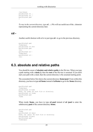working with directories

       /usr/share
       paul@laika$ cd ..
       paul@laika$ cd ..
       paul@laika$ pwd
       /



       To stay in the current directory, type cd . ;-) We will see useful use of the . character
       representing the current directory later.


cd -
       Another useful shortcut with cd is to just type cd - to go to the previous directory.

       paul@laika$   pwd
       /home/paul
       paul@laika$   cd /etc
       paul@laika$   pwd
       /etc
       paul@laika$   cd -
       /home/paul
       paul@laika$   cd -
       /etc




6.3. absolute and relative paths
       You should be aware of absolute and relative paths in the file tree. When you type
       a path starting with a slash (/), then the root of the file tree is assumed. If you don't
       start your path with a slash, then the current directory is the assumed starting point.

       The screenshot below first shows the current directory /home/paul. From within this
       directory, you have to type cd /home instead of cd home to go to the /home directory.

       paul@laika$ pwd
       /home/paul
       paul@laika$ cd home
       bash: cd: home: No such file or directory
       paul@laika$ cd /home
       paul@laika$ pwd
       /home



       When inside /home, you have to type cd paul instead of cd /paul to enter the
       subdirectory paul of the current directory /home.

       paul@laika$ pwd
       /home
       paul@laika$ cd /paul
       bash: cd: /paul: No such file or directory
       paul@laika$ cd paul
       paul@laika$ pwd
       /home/paul


                                            25
 