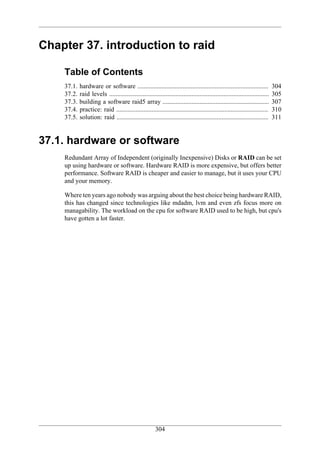 Chapter 37. introduction to raid

    Table of Contents
    37.1.   hardware or software .................................................................................            304
    37.2.   raid levels ...................................................................................................   305
    37.3.   building a software raid5 array ..................................................................                307
    37.4.   practice: raid ..............................................................................................     310
    37.5.   solution: raid ..............................................................................................     311


37.1. hardware or software
    Redundant Array of Independent (originally Inexpensive) Disks or RAID can be set
    up using hardware or software. Hardware RAID is more expensive, but offers better
    performance. Software RAID is cheaper and easier to manage, but it uses your CPU
    and your memory.

    Where ten years ago nobody was arguing about the best choice being hardware RAID,
    this has changed since technologies like mdadm, lvm and even zfs focus more on
    managability. The workload on the cpu for software RAID used to be high, but cpu's
    have gotten a lot faster.




                                                        304
 