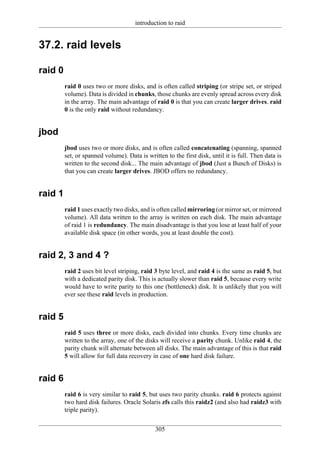 introduction to raid


37.2. raid levels

raid 0
         raid 0 uses two or more disks, and is often called striping (or stripe set, or striped
         volume). Data is divided in chunks, those chunks are evenly spread across every disk
         in the array. The main advantage of raid 0 is that you can create larger drives. raid
         0 is the only raid without redundancy.


jbod
         jbod uses two or more disks, and is often called concatenating (spanning, spanned
         set, or spanned volume). Data is written to the first disk, until it is full. Then data is
         written to the second disk... The main advantage of jbod (Just a Bunch of Disks) is
         that you can create larger drives. JBOD offers no redundancy.


raid 1
         raid 1 uses exactly two disks, and is often called mirroring (or mirror set, or mirrored
         volume). All data written to the array is written on each disk. The main advantage
         of raid 1 is redundancy. The main disadvantage is that you lose at least half of your
         available disk space (in other words, you at least double the cost).


raid 2, 3 and 4 ?
         raid 2 uses bit level striping, raid 3 byte level, and raid 4 is the same as raid 5, but
         with a dedicated parity disk. This is actually slower than raid 5, because every write
         would have to write parity to this one (bottleneck) disk. It is unlikely that you will
         ever see these raid levels in production.


raid 5
         raid 5 uses three or more disks, each divided into chunks. Every time chunks are
         written to the array, one of the disks will receive a parity chunk. Unlike raid 4, the
         parity chunk will alternate between all disks. The main advantage of this is that raid
         5 will allow for full data recovery in case of one hard disk failure.


raid 6
         raid 6 is very similar to raid 5, but uses two parity chunks. raid 6 protects against
         two hard disk failures. Oracle Solaris zfs calls this raidz2 (and also had raidz3 with
         triple parity).


                                              305
 