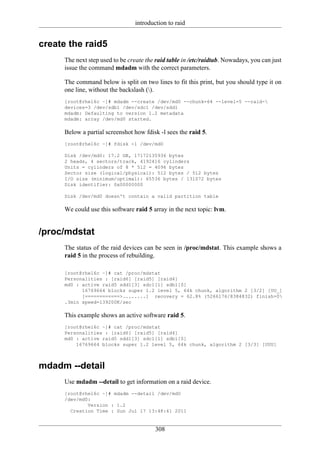 introduction to raid


create the raid5
      The next step used to be create the raid table in /etc/raidtab. Nowadays, you can just
      issue the command mdadm with the correct parameters.

      The command below is split on two lines to fit this print, but you should type it on
      one line, without the backslash ().
      [root@rhel6c ~]# mdadm --create /dev/md0 --chunk=64 --level=5 --raid-
      devices=3 /dev/sdb1 /dev/sdc1 /dev/sdd1
      mdadm: Defaulting to version 1.2 metadata
      mdadm: array /dev/md0 started.

      Below a partial screenshot how fdisk -l sees the raid 5.
      [root@rhel6c ~]# fdisk -l /dev/md0

      Disk /dev/md0: 17.2 GB, 17172135936 bytes
      2 heads, 4 sectors/track, 4192416 cylinders
      Units = cylinders of 8 * 512 = 4096 bytes
      Sector size (logical/physical): 512 bytes / 512 bytes
      I/O size (minimum/optimal): 65536 bytes / 131072 bytes
      Disk identifier: 0x00000000

      Disk /dev/md0 doesn't contain a valid partition table

      We could use this software raid 5 array in the next topic: lvm.


/proc/mdstat
      The status of the raid devices can be seen in /proc/mdstat. This example shows a
      raid 5 in the process of rebuilding.

      [root@rhel6c ~]# cat /proc/mdstat
      Personalities : [raid6] [raid5] [raid4]
      md0 : active raid5 sdd1[3] sdc1[1] sdb1[0]
            16769664 blocks super 1.2 level 5, 64k chunk, algorithm 2 [3/2] [UU_]
            [============>........] recovery = 62.8% (5266176/8384832) finish=0
      .3min speed=139200K/sec

      This example shows an active software raid 5.
      [root@rhel6c ~]# cat /proc/mdstat
      Personalities : [raid6] [raid5] [raid4]
      md0 : active raid5 sdd1[3] sdc1[1] sdb1[0]
          16769664 blocks super 1.2 level 5, 64k chunk, algorithm 2 [3/3] [UUU]



mdadm --detail
      Use mdadm --detail to get information on a raid device.
      [root@rhel6c ~]# mdadm --detail /dev/md0
      /dev/md0:
              Version : 1.2
        Creation Time : Sun Jul 17 13:48:41 2011


                                          308
 
