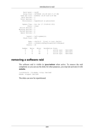 introduction to raid

          Raid Level   :   raid5
          Array Size   :   16769664 (15.99 GiB 17.17 GB)
       Used Dev Size   :   8384832 (8.00 GiB 8.59 GB)
        Raid Devices   :   3
       Total Devices   :   3
         Persistence   :   Superblock is persistent

         Update Time   :   Sun Jul 17 13:49:43 2011
               State   :   clean
      Active Devices   :   3
     Working Devices   :   3
      Failed Devices   :   0
       Spare Devices   :   0

              Layout : left-symmetric
          Chunk Size : 64K

                 Name : rhel6c:0 (local to host rhel6c)
                 UUID : c10fd9c3:08f9a25f:be913027:999c8e1f
               Events : 18

         Number    Major      Minor   RaidDevice   State
            0        8          17        0        active sync     /dev/sdb1
            1        8          33        1        active sync     /dev/sdc1
            3        8          49        2        active sync     /dev/sdd1



removing a software raid
     The software raid is visible in /proc/mdstat when active. To remove the raid
     completely so you can use the disks for other purposes, you stop (de-activate) it with
     mdadm.
     [root@rhel6c ~]# mdadm --stop /dev/md0
     mdadm: stopped /dev/md0

     The disks can now be repartitioned.




                                         309
 