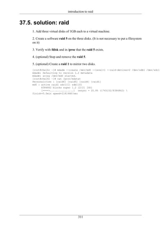 introduction to raid


37.5. solution: raid
     1. Add three virtual disks of 1GB each to a virtual machine.

     2. Create a software raid 5 on the three disks. (It is not necessary to put a filesystem
     on it)

     3. Verify with fdisk and in /proc that the raid 5 exists.

     4. (optional) Stop and remove the raid 5.

     5. (optional) Create a raid 1 to mirror two disks.
     [root@rhel6c ~]# mdadm --create /dev/md0 --level=1 --raid-devices=2 /dev/sdb1 /dev/sdc1
     mdadm: Defaulting to version 1.2 metadata
     mdadm: array /dev/md0 started.
     [root@rhel6c ~]# cat /proc/mdstat
     Personalities : [raid6] [raid5] [raid4] [raid1]
     md0 : active raid1 sdc1[1] sdb1[0]
           8384862 blocks super 1.2 [2/2] [UU]
           [====>................] resync = 20.8% (1745152/8384862) 
     finish=0.5min speed=218144K/sec




                                         311
 