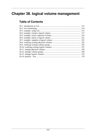 Chapter 38. logical volume management

    Table of Contents
    38.1. introduction to lvm ....................................................................................      313
    38.2. lvm terminology .........................................................................................     314
    38.3. example: using lvm ....................................................................................       315
    38.4. example: extend a logical volume .............................................................                317
    38.5. example: resize a physical Volume ...........................................................                 319
    38.6. example: mirror a logical volume ..............................................................               321
    38.7. example: snapshot a logical volume ..........................................................                 322
    38.8. verifying existing physical volumes ..........................................................                323
    38.9. verifying existing volume groups ..............................................................               325
    38.10. verifying existing logical volumes ...........................................................               327
    38.11. manage physical volumes ........................................................................             328
    38.12. manage volume groups ............................................................................            330
    38.13. manage logical volumes ...........................................................................           332
    38.14. practice : lvm ...........................................................................................   335




                                                      312
 
