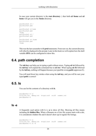 working with directories



        In case your current directory is the root directory /, then both cd /home and cd
        home will get you in the /home directory.

        paul@laika$   cd /
        paul@laika$   pwd
        /
        paul@laika$   cd home
        paul@laika$   pwd
        /home
        paul@laika$   cd /
        paul@laika$   pwd
        /
        paul@laika$   cd /home
        paul@laika$   pwd
        /home


        This was the last screenshot with pwd statements. From now on, the current directory
        will often be displayed in the prompt. Later in this book we will explain how the shell
        variable $PS1 can be configured to show this.


6.4. path completion
        The tab key can help you in typing a path without errors. Typing cd /et followed by
        the tab key will expand the command line to cd /etc/. When typing cd /Et followed
        by the tab key, nothing will happen because you typed the wrong path (uppercase E).

        You will need fewer key strokes when using the tab key, and you will be sure your
        typed path is correct!


6.5. ls
        You can list the contents of a directory with ls.

        paul@pasha:~$ ls
        allfiles.txt dmesg.txt       httpd.conf    stuff    summer.txt
        paul@pasha:~$




ls -a
        A frequently used option with ls is -a to show all files. Showing all files means
        including the hidden files. When a filename on a Unix file system starts with a dot,
        it is considered a hidden file and it doesn't show up in regular file listings.

        paul@pasha:~$ ls
        allfiles.txt dmesg.txt       httpd.conf    stuff    summer.txt
        paul@pasha:~$ ls -a


                                             26
 