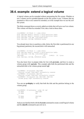 logical volume management


38.4. example: extend a logical volume
    A logical volume can be extended without unmounting the file system. Whether or
    not a volume can be extended depends on the file system it uses. Volumes that are
    mounted as vfat or ext2 cannot be extended, so in the example here we use the ext3
    file system.

    The fdisk command shows us newly added scsi-disks that will serve our lvm volume.
    This volume will then be extended. First, take a look at these disks.

    [root@RHEL5 ~]# fdisk -l | grep sd[bc]
    Disk /dev/sdb doesn't contain a valid partition table
    Disk /dev/sdc doesn't contain a valid partition table
    Disk /dev/sdb: 1181 MB, 1181115904 bytes
    Disk /dev/sdc: 429 MB, 429496320 bytes



    You already know how to partition a disk, below the first disk is partitioned (in one
    big primary partition), the second disk is left untouched.

    [root@RHEL5 ~]# fdisk -l | grep sd[bc]
    Disk /dev/sdc doesn't contain a valid partition table
    Disk /dev/sdb: 1181 MB, 1181115904 bytes
    /dev/sdb1               1         143     1148616   83         Linux
    Disk /dev/sdc: 429 MB, 429496320 bytes



    You also know how to prepare disks for lvm with pvcreate, and how to create a
    volume group with vgcreate. This example adds both the partitioned disk and the
    untouched disk to the volume group named vg2.

    [root@RHEL5 ~]# pvcreate /dev/sdb1
      Physical volume "/dev/sdb1" successfully created
    [root@RHEL5 ~]# pvcreate /dev/sdc
      Physical volume "/dev/sdc" successfully created
    [root@RHEL5 ~]# vgcreate vg2 /dev/sdb1 /dev/sdc
      Volume group "vg2" successfully created



    You can use pvdisplay to verify that both the disk and the partition belong to the
    volume group.

    [root@RHEL5 ~]# pvdisplay | grep -B1 vg2
       PV Name              /dev/sdb1
       VG Name              vg2
    --
       PV Name              /dev/sdc
       VG Name              vg2



    And you are familiar both with the lvcreate command to create a small logical volume
    and the mke2fs command to put ext2 on it.



                                       317
 