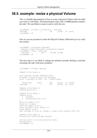 logical volume management


38.5. example: resize a physical Volume
    This is a humble demonstration of how to resize a physical Volume with lvm (after
    you resize it with fdisk). The demonstration starts with a 100MB partition named /
    dev/sde1. We used fdisk to create it, and to verify the size.

    [root@RHEL5 ~]# fdisk -l 2>/dev/null | grep sde1
    /dev/sde1               1         100      102384          83   Linux
    [root@RHEL5 ~]#



    Now we can use pvcreate to create the Physical Volume, followed by pvs to verify
    the creation.

    [root@RHEL5 ~]# pvcreate /dev/sde1
      Physical volume "/dev/sde1" successfully created
    [root@RHEL5 ~]# pvs | grep sde1
      /dev/sde1             lvm2 --    99.98M 99.98M
    [root@RHEL5 ~]#



    The next step is ti use fdisk to enlarge the partition (actually deleting it and then
    recreating /dev/sde1 with more cylinders).

    [root@RHEL5 ~]# fdisk /dev/sde

    Command (m for help): p

    Disk /dev/sde: 858 MB, 858993152 bytes
    64 heads, 32 sectors/track, 819 cylinders
    Units = cylinders of 2048 * 512 = 1048576 bytes

       Device Boot        Start           End       Blocks     Id   System
    /dev/sde1                 1           100       102384     83   Linux

    Command (m for help): d
    Selected partition 1

    Command (m for help): n
    Command action
       e   extended
       p   primary partition (1-4)
    p
    Partition number (1-4):
    Value out of range.
    Partition number (1-4): 1
    First cylinder (1-819, default 1):
    Using default value 1
    Last cylinder or +size or +sizeM or +sizeK (1-819, default 819): 200

    Command (m for help): w
    The partition table has been altered!

    Calling ioctl() to re-read partition table.
    Syncing disks.
    [root@RHEL5 ~]#




                                       319
 