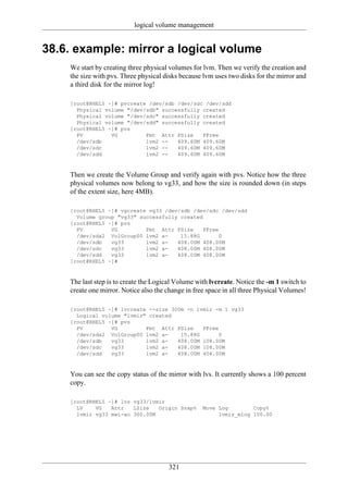 logical volume management


38.6. example: mirror a logical volume
    We start by creating three physical volumes for lvm. Then we verify the creation and
    the size with pvs. Three physical disks because lvm uses two disks for the mirror and
    a third disk for the mirror log!

    [root@RHEL5 ~]# pvcreate /dev/sdb /dev/sdc /dev/sdd
      Physical volume "/dev/sdb" successfully created
      Physical volume "/dev/sdc" successfully created
      Physical volume "/dev/sdd" successfully created
    [root@RHEL5 ~]# pvs
      PV         VG         Fmt Attr PSize    PFree
      /dev/sdb              lvm2 --   409.60M 409.60M
      /dev/sdc              lvm2 --   409.60M 409.60M
      /dev/sdd              lvm2 --   409.60M 409.60M



    Then we create the Volume Group and verify again with pvs. Notice how the three
    physical volumes now belong to vg33, and how the size is rounded down (in steps
    of the extent size, here 4MB).

    [root@RHEL5 ~]# vgcreate vg33 /dev/sdb /dev/sdc /dev/sdd
      Volume group "vg33" successfully created
    [root@RHEL5 ~]# pvs
      PV         VG         Fmt Attr PSize     PFree
      /dev/sda2 VolGroup00 lvm2 a-     15.88G        0
      /dev/sdb   vg33       lvm2 a-   408.00M 408.00M
      /dev/sdc   vg33       lvm2 a-   408.00M 408.00M
      /dev/sdd   vg33       lvm2 a-   408.00M 408.00M
    [root@RHEL5 ~]#



    The last step is to create the Logical Volume with lvcreate. Notice the -m 1 switch to
    create one mirror. Notice also the change in free space in all three Physical Volumes!

    [root@RHEL5 ~]# lvcreate --size 300m -n lvmir -m 1 vg33
      Logical volume "lvmir" created
    [root@RHEL5 ~]# pvs
      PV         VG         Fmt Attr PSize    PFree
      /dev/sda2 VolGroup00 lvm2 a-     15.88G       0
      /dev/sdb   vg33       lvm2 a-   408.00M 108.00M
      /dev/sdc   vg33       lvm2 a-   408.00M 108.00M
      /dev/sdd   vg33       lvm2 a-   408.00M 404.00M



    You can see the copy status of the mirror with lvs. It currently shows a 100 percent
    copy.

    [root@RHEL5 ~]# lvs vg33/lvmir
      LV    VG   Attr   LSize   Origin Snap%        Move Log        Copy%
      lvmir vg33 mwi-ao 300.00M                          lvmir_mlog 100.00




                                       321
 