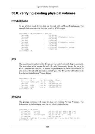 logical volume management


38.8. verifying existing physical volumes

lvmdiskscan
      To get a list of block devices that can be used with LVM, use lvmdiskscan. The
      example below uses grep to limit the result to SCSI devices.

      [root@RHEL5 ~]# lvmdiskscan | grep sd
        /dev/sda1                [      101.94 MB]
        /dev/sda2                [       15.90 GB] LVM physical volume
        /dev/sdb                 [      409.60 MB]
        /dev/sdc                 [      409.60 MB]
        /dev/sdd                 [      409.60 MB] LVM physical volume
        /dev/sde1                [       95.98 MB]
        /dev/sde5                [      191.98 MB]
        /dev/sdf                 [      819.20 MB] LVM physical volume
        /dev/sdg1                [      818.98 MB]
      [root@RHEL5 ~]#




pvs
      The easiest way to verify whether devices are known to lvm is with the pvs command.
      The screenshot below shows that only /dev/sda2 is currently known for use with
      LVM. It shows that /dev/sda2 is part of Volgroup00 and is almost 16GB in size. It
      also shows /dev/sdc and /dev/sdd as part of vg33. The device /dev/sdb is knwon to
      lvm, but not linked to any Volume Group.

      [root@RHEL5 ~]# pvs
        PV         VG           Fmt    Attr   PSize     PFree
        /dev/sda2 VolGroup00    lvm2   a-      15.88G        0
        /dev/sdb                lvm2   --     409.60M   409.60M
        /dev/sdc   vg33         lvm2   a-     408.00M   408.00M
        /dev/sdd   vg33         lvm2   a-     408.00M   408.00M
      [root@RHEL5 ~]#




pvscan
      The pvscan command will scan all disks for existing Physical Volumes. The
      information is similar to pvs, plus you get a line with total sizes.

      [root@RHEL5 ~]# pvscan
        PV /dev/sdc    VG vg33         lvm2 [408.00 MB / 408.00 MB free]
        PV /dev/sdd    VG vg33         lvm2 [408.00 MB / 408.00 MB free]
        PV /dev/sda2   VG VolGroup00   lvm2 [15.88 GB / 0    free]
        PV /dev/sdb                    lvm2 [409.60 MB]
        Total: 4 [17.07 GB] / in use: 3 [16.67 GB] / in no VG: 1 [409.60 MB]
      [root@RHEL5 ~]#




                                         323
 