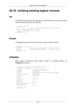 logical volume management


38.10. verifying existing logical volumes

lvs
      Use lvs for a quick look at all existing logical volumes. Below you can see two logical
      volumes named LogVol00 and LogVol01.

      [root@RHEL5 ~]# lvs
        LV       VG         Attr   LSize Origin Snap%           Move Log Copy%
        LogVol00 VolGroup00 -wi-ao 14.88G
        LogVol01 VolGroup00 -wi-ao 1.00G
      [root@RHEL5 ~]#




lvscan
      The lvscan command will scan all disks for existing Logical Volumes.

      [root@RHEL5 ~]# lvscan
        ACTIVE            '/dev/VolGroup00/LogVol00' [14.88 GB] inherit
        ACTIVE            '/dev/VolGroup00/LogVol01' [1.00 GB] inherit
      [root@RHEL5 ~]#




lvdisplay
      More detailed information about logical volumes is available through the
      lvdisplay(1) command.

      [root@RHEL5 ~]# lvdisplay VolGroup00/LogVol01
        --- Logical volume ---
        LV Name                /dev/VolGroup00/LogVol01
        VG Name                VolGroup00
        LV UUID                RnTGK6-xWsi-t530-ksJx-7cax-co5c-A1KlDp
        LV Write Access        read/write
        LV Status              available
        # open                 1
        LV Size                1.00 GB
        Current LE             32
        Segments               1
        Allocation             inherit
        Read ahead sectors     0
        Block device           253:1

      [root@RHEL5 ~]#




                                          327
 