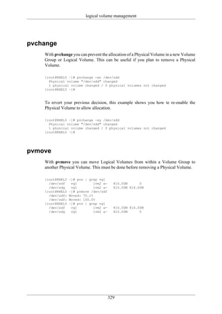logical volume management




pvchange
    With pvchange you can prevent the allocation of a Physical Volume in a new Volume
    Group or Logical Volume. This can be useful if you plan to remove a Physical
    Volume.

    [root@RHEL5 ~]# pvchange -xn /dev/sdd
      Physical volume "/dev/sdd" changed
      1 physical volume changed / 0 physical volumes not changed
    [root@RHEL5 ~]#



    To revert your previous decision, this example shows you how te re-enable the
    Physical Volume to allow allocation.

    [root@RHEL5 ~]# pvchange -xy /dev/sdd
      Physical volume "/dev/sdd" changed
      1 physical volume changed / 0 physical volumes not changed
    [root@RHEL5 ~]#




pvmove
    With pvmove you can move Logical Volumes from within a Volume Group to
    another Physical Volume. This must be done before removing a Physical Volume.

    [root@RHEL5   ~]# pvs | grep vg1
      /dev/sdf     vg1         lvm2 a-     816.00M      0
      /dev/sdg     vg1         lvm2 a-     816.00M 816.00M
    [root@RHEL5   ~]# pvmove /dev/sdf
      /dev/sdf:   Moved: 70.1%
      /dev/sdf:   Moved: 100.0%
    [root@RHEL5   ~]# pvs | grep vg1
      /dev/sdf     vg1         lvm2 a-     816.00M 816.00M
      /dev/sdg     vg1         lvm2 a-     816.00M      0




                                         329
 