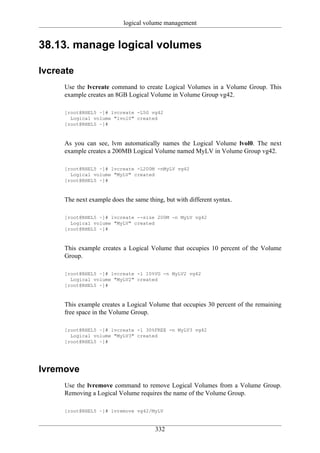 logical volume management


38.13. manage logical volumes

lvcreate
     Use the lvcreate command to create Logical Volumes in a Volume Group. This
     example creates an 8GB Logical Volume in Volume Group vg42.

     [root@RHEL5 ~]# lvcreate -L5G vg42
       Logical volume "lvol0" created
     [root@RHEL5 ~]#



     As you can see, lvm automatically names the Logical Volume lvol0. The next
     example creates a 200MB Logical Volume named MyLV in Volume Group vg42.

     [root@RHEL5 ~]# lvcreate -L200M -nMyLV vg42
       Logical volume "MyLV" created
     [root@RHEL5 ~]#



     The next example does the same thing, but with different syntax.

     [root@RHEL5 ~]# lvcreate --size 200M -n MyLV vg42
       Logical volume "MyLV" created
     [root@RHEL5 ~]#



     This example creates a Logical Volume that occupies 10 percent of the Volume
     Group.

     [root@RHEL5 ~]# lvcreate -l 10%VG -n MyLV2 vg42
       Logical volume "MyLV2" created
     [root@RHEL5 ~]#



     This example creates a Logical Volume that occupies 30 percent of the remaining
     free space in the Volume Group.

     [root@RHEL5 ~]# lvcreate -l 30%FREE -n MyLV3 vg42
       Logical volume "MyLV3" created
     [root@RHEL5 ~]#




lvremove
     Use the lvremove command to remove Logical Volumes from a Volume Group.
     Removing a Logical Volume requires the name of the Volume Group.

     [root@RHEL5 ~]# lvremove vg42/MyLV


                                       332
 