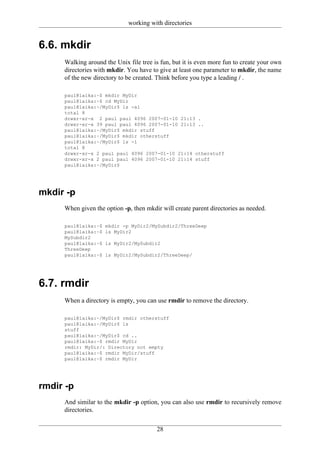 working with directories


6.6. mkdir
     Walking around the Unix file tree is fun, but it is even more fun to create your own
     directories with mkdir. You have to give at least one parameter to mkdir, the name
     of the new directory to be created. Think before you type a leading / .

     paul@laika:~$ mkdir MyDir
     paul@laika:~$ cd MyDir
     paul@laika:~/MyDir$ ls -al
     total 8
     drwxr-xr-x 2 paul paul 4096 2007-01-10 21:13 .
     drwxr-xr-x 39 paul paul 4096 2007-01-10 21:13 ..
     paul@laika:~/MyDir$ mkdir stuff
     paul@laika:~/MyDir$ mkdir otherstuff
     paul@laika:~/MyDir$ ls -l
     total 8
     drwxr-xr-x 2 paul paul 4096 2007-01-10 21:14 otherstuff
     drwxr-xr-x 2 paul paul 4096 2007-01-10 21:14 stuff
     paul@laika:~/MyDir$




mkdir -p
     When given the option -p, then mkdir will create parent directories as needed.

     paul@laika:~$   mkdir -p MyDir2/MySubdir2/ThreeDeep
     paul@laika:~$   ls MyDir2
     MySubdir2
     paul@laika:~$   ls MyDir2/MySubdir2
     ThreeDeep
     paul@laika:~$   ls MyDir2/MySubdir2/ThreeDeep/




6.7. rmdir
     When a directory is empty, you can use rmdir to remove the directory.

     paul@laika:~/MyDir$ rmdir otherstuff
     paul@laika:~/MyDir$ ls
     stuff
     paul@laika:~/MyDir$ cd ..
     paul@laika:~$ rmdir MyDir
     rmdir: MyDir/: Directory not empty
     paul@laika:~$ rmdir MyDir/stuff
     paul@laika:~$ rmdir MyDir




rmdir -p
     And similar to the mkdir -p option, you can also use rmdir to recursively remove
     directories.


                                        28
 