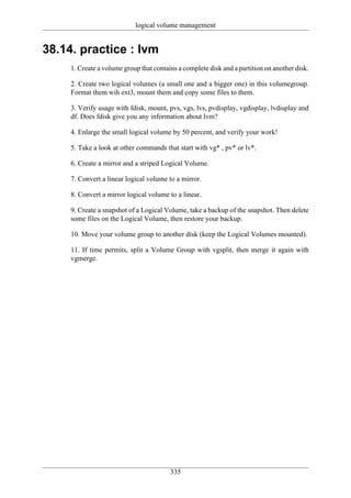 logical volume management


38.14. practice : lvm
     1. Create a volume group that contains a complete disk and a partition on another disk.

     2. Create two logical volumes (a small one and a bigger one) in this volumegroup.
     Format them wih ext3, mount them and copy some files to them.

     3. Verify usage with fdisk, mount, pvs, vgs, lvs, pvdisplay, vgdisplay, lvdisplay and
     df. Does fdisk give you any information about lvm?

     4. Enlarge the small logical volume by 50 percent, and verify your work!

     5. Take a look at other commands that start with vg* , pv* or lv*.

     6. Create a mirror and a striped Logical Volume.

     7. Convert a linear logical volume to a mirror.

     8. Convert a mirror logical volume to a linear.

     9. Create a snapshot of a Logical Volume, take a backup of the snapshot. Then delete
     some files on the Logical Volume, then restore your backup.

     10. Move your volume group to another disk (keep the Logical Volumes mounted).

     11. If time permits, split a Volume Group with vgsplit, then merge it again with
     vgmerge.




                                         335
 