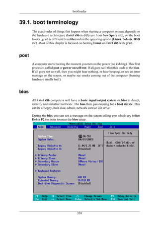 bootloader


39.1. boot terminology
       The exact order of things that happen when starting a computer system, depends on
       the hardware architecture (Intel x86 is different from Sun Sparc etc), on the boot
       loader (grub is different from lilo) and on the operating system (Linux, Solaris, BSD
       etc). Most of this chapter is focused on booting Linux on Intel x86 with grub.


post
       A computer starts booting the moment you turn on the power (no kidding). This first
       process is called post or power on self test. If all goes well then this leads to the bios.
       If all goes not so well, then you might hear nothing, or hear beeping, or see an error
       message on the screen, or maybe see smoke coming out of the computer (burning
       hardware smells bad!).


bios
       All Intel x86 computers will have a basic input/output system or bios to detect,
       identify and initialize hardware. The bios then goes looking for a boot device. This
       can be a floppy, hard disk, cdrom, network card or usb drive.

       During the bios you can see a message on the screen telling you which key (often
       Del or F2) to press to enter the bios setup.




                                             338
 