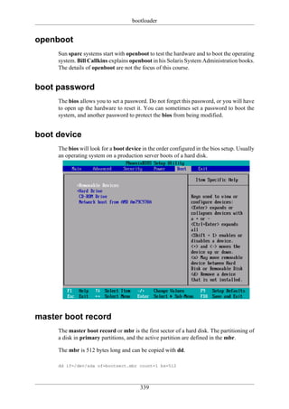 bootloader


openboot
     Sun sparc systems start with openboot to test the hardware and to boot the operating
     system. Bill Callkins explains openboot in his Solaris System Administration books.
     The details of openboot are not the focus of this course.


boot password
     The bios allows you to set a password. Do not forget this password, or you will have
     to open up the hardware to reset it. You can sometimes set a password to boot the
     system, and another password to protect the bios from being modified.


boot device
     The bios will look for a boot device in the order configured in the bios setup. Usually
     an operating system on a production server boots of a hard disk.




master boot record
     The master boot record or mbr is the first sector of a hard disk. The partitioning of
     a disk in primary partitions, and the active partition are defined in the mbr.

     The mbr is 512 bytes long and can be copied with dd.

     dd if=/dev/sda of=bootsect.mbr count=1 bs=512




                                         339
 