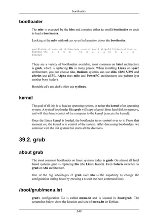 bootloader


bootloader
     The mbr is executed by the bios and contains either (a small) bootloader or code
     to load a bootloader.

     Looking at the mbr with od can reveal information about the bootloader.

     paul@laika:~$ sudo dd if=/dev/sda count=1 bs=16 skip=24 2>/dev/null|od -c
     0000000 376   G   R   U   B      0   G   e   o   m 0    H   a   r   d
     0000020



     There are a variety of bootloaders available, most common on Intel architecture
     is grub, which is replacing lilo in many places. When installing Linux on sparc
     architecture, you can choose silo, Itanium systems can use elilo, IBM S/390 and
     zSeries use z/IPL, Alpha uses milo and PowerPC architectures use yaboot (yet
     another boot loader).

     Bootable cd's and dvd's often use syslinux.


kernel
     The goal of all this is to load an operating system, or rather the kernel of an operating
     system. A typical bootloader like grub will copy a kernel from hard disk to memory,
     and will then hand control of the computer to the kernel (execute the kernel).

     Once the Linux kernel is loaded, the bootloader turns control over to it. From that
     moment on, the kernel is in control of the system. After discussing bootloaders, we
     continue with the init system that starts all the daemons.


39.2. grub

about grub
     The most common bootloader on linux systems today is grub. On almost all Intel
     based systems grub is replacing lilo (the Linux loader). Even Solaris switched to
     grub on x86 architecture.

     One of the big advantages of grub over lilo is the capability to change the
     configuration during boot (by pressing e to edit the boot command line).


/boot/grub/menu.lst
     grub's configuration file is called menu.lst and is located in /boot/grub. The
     screenshot below show the location and size of menu.lst on Debian.


                                          340
 