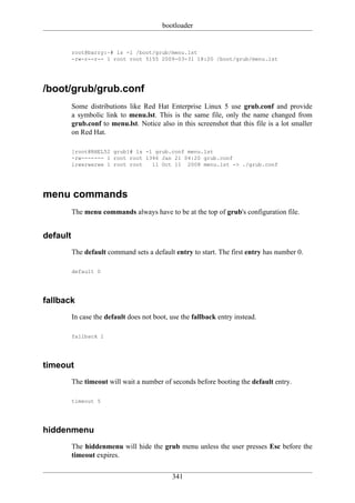 bootloader


          root@barry:~# ls -l /boot/grub/menu.lst
          -rw-r--r-- 1 root root 5155 2009-03-31 18:20 /boot/grub/menu.lst




/boot/grub/grub.conf
          Some distributions like Red Hat Enterprise Linux 5 use grub.conf and provide
          a symbolic link to menu.lst. This is the same file, only the name changed from
          grub.conf to menu.lst. Notice also in this screenshot that this file is a lot smaller
          on Red Hat.

          [root@RHEL52 grub]# ls -l grub.conf menu.lst
          -rw------- 1 root root 1346 Jan 21 04:20 grub.conf
          lrwxrwxrwx 1 root root   11 Oct 11 2008 menu.lst -> ./grub.conf




menu commands
          The menu commands always have to be at the top of grub's configuration file.


default
          The default command sets a default entry to start. The first entry has number 0.

          default 0




fallback
          In case the default does not boot, use the fallback entry instead.

          fallback 1




timeout
          The timeout will wait a number of seconds before booting the default entry.

          timeout 5




hiddenmenu
          The hiddenmenu will hide the grub menu unless the user presses Esc before the
          timeout expires.

                                             341
 