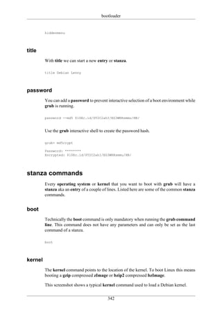 bootloader


         hiddenmenu




title
         With title we can start a new entry or stanza.

         title Debian Lenny




password
         You can add a password to prevent interactive selection of a boot environment while
         grub is running.

         password --md5 $1$Ec.id/$T2C2ahI/EG3WRRsmmu/HN/


         Use the grub interactive shell to create the password hash.

         grub> md5crypt

         Password: ********
         Encrypted: $1$Ec.id/$T2C2ahI/EG3WRRsmmu/HN/




stanza commands
         Every operating system or kernel that you want to boot with grub will have a
         stanza aka an entry of a couple of lines. Listed here are some of the common stanza
         commands.


boot
         Technically the boot command is only mandatory when running the grub command
         line. This command does not have any parameters and can only be set as the last
         command of a stanza.

         boot




kernel
         The kernel command points to the location of the kernel. To boot Linux this means
         booting a gzip compressed zImage or bzip2 compressed bzImage.

         This screenshot shows a typical kernel command used to load a Debian kernel.

                                            342
 